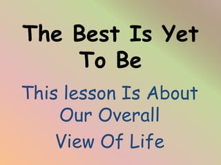The Best Is Yet
To Be
This lesson Is About
Our Overall
View Of Life
 