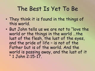 The Best Is Yet To Be
• They think it is found in the things of
this world.
• But John tells us we are not to “love the
wo...