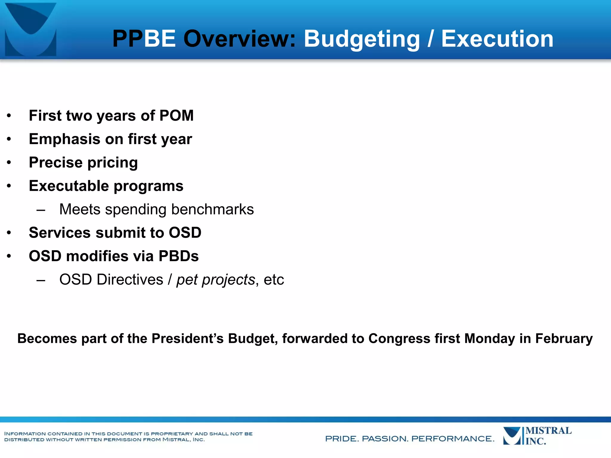 PPBE Overview: Budgeting / Execution
•

First two years of POM

•

Emphasis on first year

•

Precise pricing

•

Executable programs
– Meets spending benchmarks

•

Services submit to OSD

•

OSD modifies via PBDs
– OSD Directives / pet projects, etc

Becomes part of the President’s Budget, forwarded to Congress first Monday in February

 