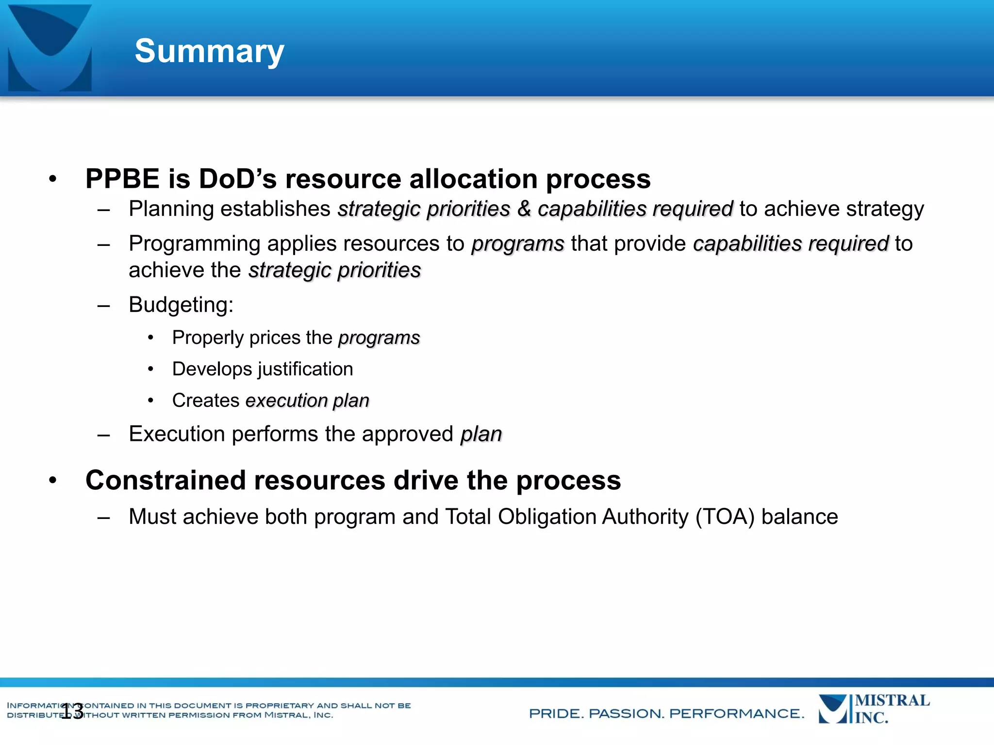 Summary

• PPBE is DoD’s resource allocation process
– Planning establishes strategic priorities & capabilities required to achieve strategy
– Programming applies resources to programs that provide capabilities required to
achieve the strategic priorities
– Budgeting:
• Properly prices the programs
• Develops justification
• Creates execution plan

– Execution performs the approved plan

• Constrained resources drive the process
– Must achieve both program and Total Obligation Authority (TOA) balance

13

 