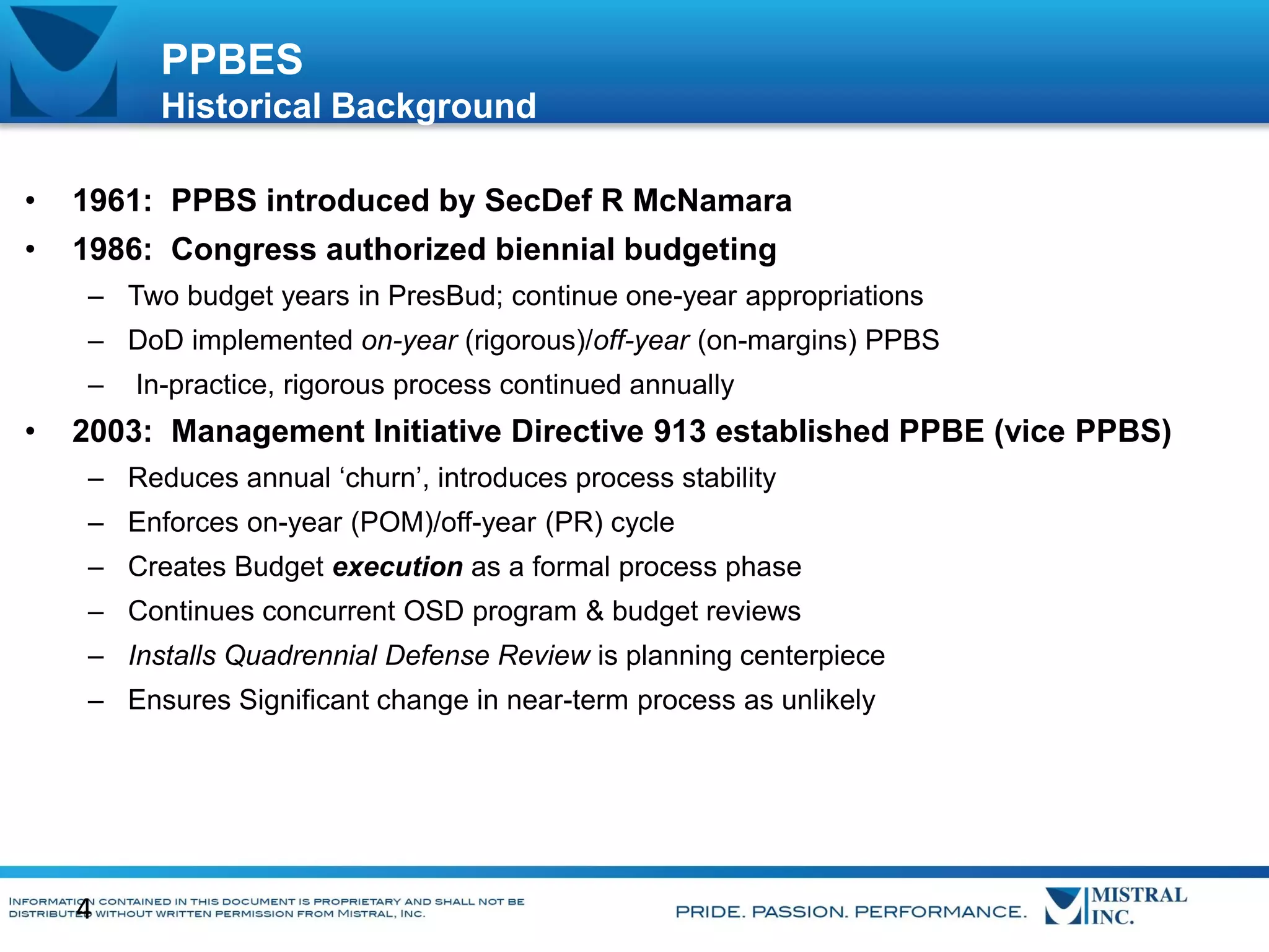 PPBES
Historical Background
•

1961: PPBS introduced by SecDef R McNamara

•

1986: Congress authorized biennial budgeting
– Two budget years in PresBud; continue one-year appropriations
– DoD implemented on-year (rigorous)/off-year (on-margins) PPBS
–

•

In-practice, rigorous process continued annually

2003: Management Initiative Directive 913 established PPBE (vice PPBS)
– Reduces annual ‘churn’, introduces process stability
– Enforces on-year (POM)/off-year (PR) cycle
– Creates Budget execution as a formal process phase
– Continues concurrent OSD program & budget reviews

– Installs Quadrennial Defense Review is planning centerpiece
– Ensures Significant change in near-term process as unlikely

4

 