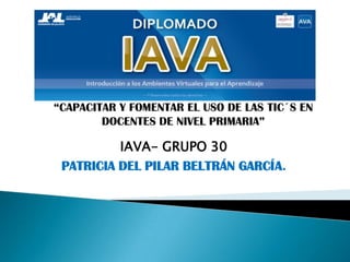 IAVA- GRUPO 30
PATRICIA DEL PILAR BELTRÁN GARCÍA.
“CAPACITAR Y FOMENTAR EL USO DE LAS TIC´S EN
DOCENTES DE NIVEL PRIMARIA”
 
