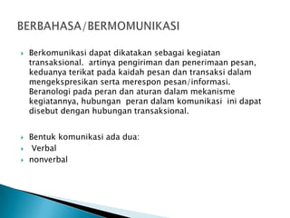 





Berkomunikasi dapat dikatakan sebagai kegiatan
transaksional. artinya pengiriman dan penerimaan pesan,
keduanya terikat pada kaidah pesan dan transaksi dalam
mengekspresikan serta merespon pesan/informasi.
Beranologi pada peran dan aturan dalam mekanisme
kegiatannya, hubungan peran dalam komunikasi ini dapat
disebut dengan hubungan transaksional.
Bentuk komunikasi ada dua:
Verbal
nonverbal

 