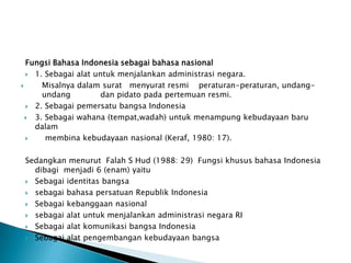 Fungsi Bahasa Indonesia sebagai bahasa nasional
 1. Sebagai alat untuk menjalankan administrasi negara.

Misalnya dalam surat menyurat resmi peraturan-peraturan, undangundang
dan pidato pada pertemuan resmi.
 2. Sebagai pemersatu bangsa Indonesia
 3. Sebagai wahana (tempat,wadah) untuk menampung kebudayaan baru
dalam

membina kebudayaan nasional (Keraf, 1980: 17).
Sedangkan menurut Falah S Hud (1988: 29) Fungsi khusus bahasa Indonesia
dibagi menjadi 6 (enam) yaitu
 Sebagai identitas bangsa
 sebagai bahasa persatuan Republik Indonesia
 Sebagai kebanggaan nasional
 sebagai alat untuk menjalankan administrasi negara RI
 Sebagai alat komunikasi bangsa Indonesia
 Sebagai alat pengembangan kebudayaan bangsa

 