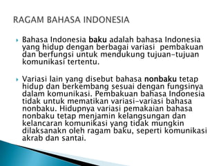 



Bahasa Indonesia baku adalah bahasa Indonesia
yang hidup dengan berbagai variasi pembakuan
dan berfungsi untuk mendukung tujuan-tujuan
komunikasi tertentu.
Variasi lain yang disebut bahasa nonbaku tetap
hidup dan berkembang sesuai dengan fungsinya
dalam komunikasi. Pembakuan bahasa Indonesia
tidak untuk mematikan variasi-variasi bahasa
nonbaku. Hidupnya variasi pemakaian bahasa
nonbaku tetap menjamin kelangsungan dan
kelancaran komunikasi yang tidak mungkin
dilaksanakn oleh ragam baku, seperti komunikasi
akrab dan santai.

 