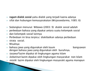 
















ragam dialek sosial yaitu dialek yang terjadi kaena adanya
sifat dan hubungan kemasyarakatan (Wirjosoedarmo, 1085: 6)
Sedangkan menurut Wibowo (2003: 9) dialek sosial adalah
perbedaan bahasa yang dipakai antara suatu kelompok sosial
dan kelompok sosial lainnya
Perbedaan ini bisa terpicu/ diakibatkan adanya perbedaan
strata sosial.
Misalnya:
bahasa jawa yang digunakan oleh kaum
bangsawan
dengan bahasa jawa yang digunakan oleh buruhnya.
tasawuf lazim dipakai di lingkungan agama Islam
kebatinan lazim dipakai oleh lingkungan masyarakat non Islam
mistik lazim dipakai oleh lingkungan masyarakt agama manapun
juga.

 