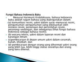 Fungsi Bahasa Indonesia Baku

Menurut Harimurti Kridalaksana, bahasa Indonesia
baku adalah ragam bahasa yang dipergunakan dalam:
(a) komunikasi resmi, yakni dalam surat-menyurat resmi,
pengumuman-pengumuman yang dikeluarkan oleh
instansi resmi, penamaan dan peristilahan resmi,
perunang-undangan, dan sebagainya (lihat fungsi bahasa
Indonesia sebagai bahasa resmi);
 (b) wacana teknis, yakni dalam laporan resmi dan
karangan ilmiah;
 (c)pembicaraan di depan umum yakni dalam ceramah,
kuliah, khotbah; dan
 (d) pembicaraan dengan orang yang dihormati yakni orang
yang lebih tua, lebih tinggi status sosialnya dan orang
yang baru dikenal.

 