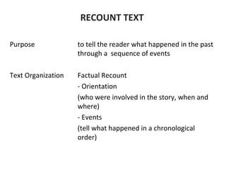 RECOUNT TEXT
Purpose to tell the reader what happened in the past
through a sequence of events
Text Organization Factual Recount
- Orientation
(who were involved in the story, when and
where)
- Events
(tell what happened in a chronological
order)
 