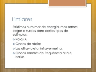 Limiares
Existimos num mar de energia, mas somos
cegos e surdos para certos tipos de
estímulos:
 Raios X;
 Ondas de rádio;
 Luz ultravioleta, infravermelha;
 Ondas sonoras de frequência alta e
baixa.
 