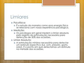 Limiares
 Psicofísica:
 É o estudo da maneira como essa energia física
se relaciona com nossa experiência psicológica.
 Medição:
 Os psicólogos em geral medem o limiar absoluto
pelo registro da estimulação necessária para
detecção de 50% das ocasiões.
 Limiar Absoluto:
 A estimulação mínima necessária para detectar
um estímulo específico (luz, som, pressão, gosto,
odor). É o ponto em que detectamos um estímulo
na metade das ocasiões.
 