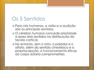 Os 5 Sentidos
 Para nós humanos, a visão e a audição
são os principais sentidos.
 O cérebro humano concede prioridade
a esses dois sentidos na distribuição do
tecido cortical.
 No entanto, sem o tato, o paladar e o
olfato, além do sentido cinestésico e a
propriocepção, o funcionamento eficaz
do corpo estaria comprometido.
 
