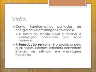 Visão
 Como transformamos partículas de
energia de luz em imagens coloridas?
 A tarefa do sentido visual é receber a
estimulação, convertê-la para sinais
neuronais.
 A transdução sensorial é o processo pelo
qual nossos sistemas sensoriais convertem
energia de estímulo em mensagens
neuronais.
 