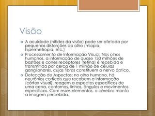 Visão
 A acuidade (nitidez da visão) pode ser afetada por
pequenas distorções do olho (miopia,
hipermetropia, etc.)
 Processamento de Informação Visual: Nos olhos
humanos, a informação de quase 130 milhões de
bastões e cones receptores (retina) é recebida e
transmitida por cerca de 1 milhão de células
ganglionares, cujas fibras constituem o nervo óptico.
 Detecção de Aspectos: no olho humano, há
neurônios corticais que recebem a informação
(córtex visual), reagem a aspectos específicos de
uma cena, contornos, linhas, ângulos e movimentos
específicos. Com esses elementos, o cérebro monta
a imagem percebida.
 