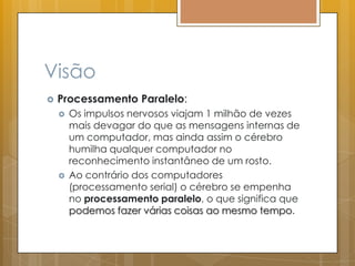 Visão
 Processamento Paralelo:
 Os impulsos nervosos viajam 1 milhão de vezes
mais devagar do que as mensagens internas de
um computador, mas ainda assim o cérebro
humilha qualquer computador no
reconhecimento instantâneo de um rosto.
 Ao contrário dos computadores
(processamento serial) o cérebro se empenha
no processamento paralelo, o que significa que
podemos fazer várias coisas ao mesmo tempo.
 