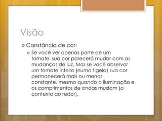 Visão
 Constância de cor:
 Se você ver apenas parte de um
tomate, sua cor parecerá mudar com as
mudanças de luz. Mas se você observar
um tomate inteiro (numa tigela) sua cor
permanecerá mais ou menos
constante, mesmo quando a iluminação e
os comprimentos de ondas mudam (o
contexto ao redor).
 