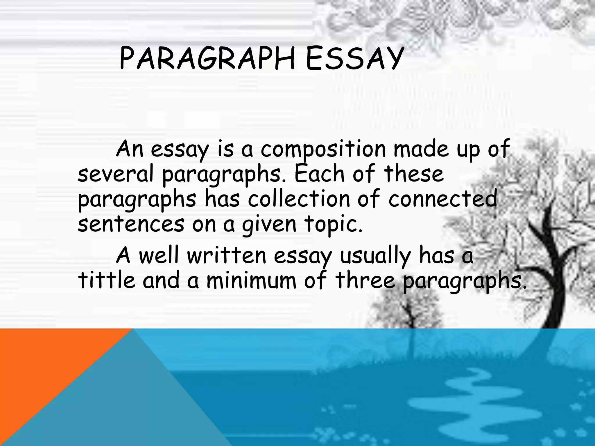 PARAGRAPH ESSAY
An essay is a composition made up of
several paragraphs. Each of these
paragraphs has collection of connected
sentences on a given topic.
A well written essay usually has a
tittle and a minimum of three paragraphs.