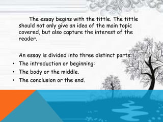 The essay begins with the tittle. The tittle
should not only give an idea of the main topic
covered, but also capture the interest of the
reader.
An essay is divided into three distinct parts:
• The introduction or beginning:
• The body or the middle.
• The conclusion or the end.
 