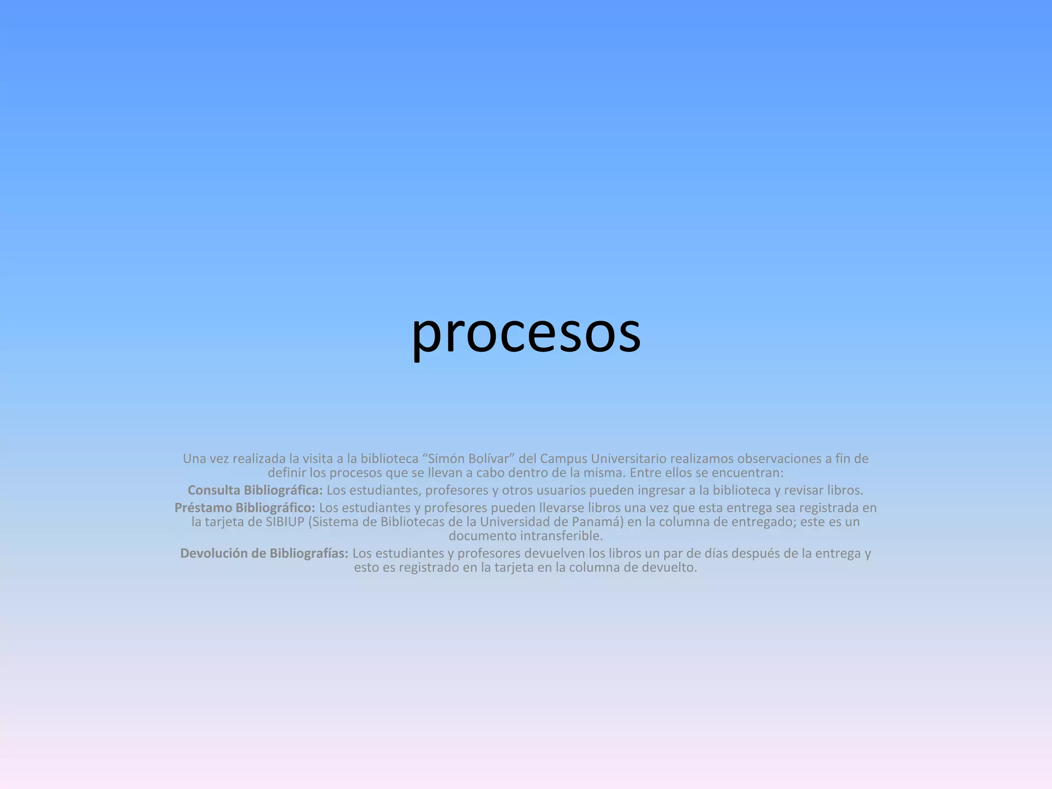 procesos
Una vez realizada la visita a la biblioteca “Simón Bolívar” del Campus Universitario realizamos observaciones a fin de
definir los procesos que se llevan a cabo dentro de la misma. Entre ellos se encuentran:
Consulta Bibliográfica: Los estudiantes, profesores y otros usuarios pueden ingresar a la biblioteca y revisar libros.
Préstamo Bibliográfico: Los estudiantes y profesores pueden llevarse libros una vez que esta entrega sea registrada en
la tarjeta de SIBIUP (Sistema de Bibliotecas de la Universidad de Panamá) en la columna de entregado; este es un
documento intransferible.
Devolución de Bibliografías: Los estudiantes y profesores devuelven los libros un par de días después de la entrega y
esto es registrado en la tarjeta en la columna de devuelto.

 
