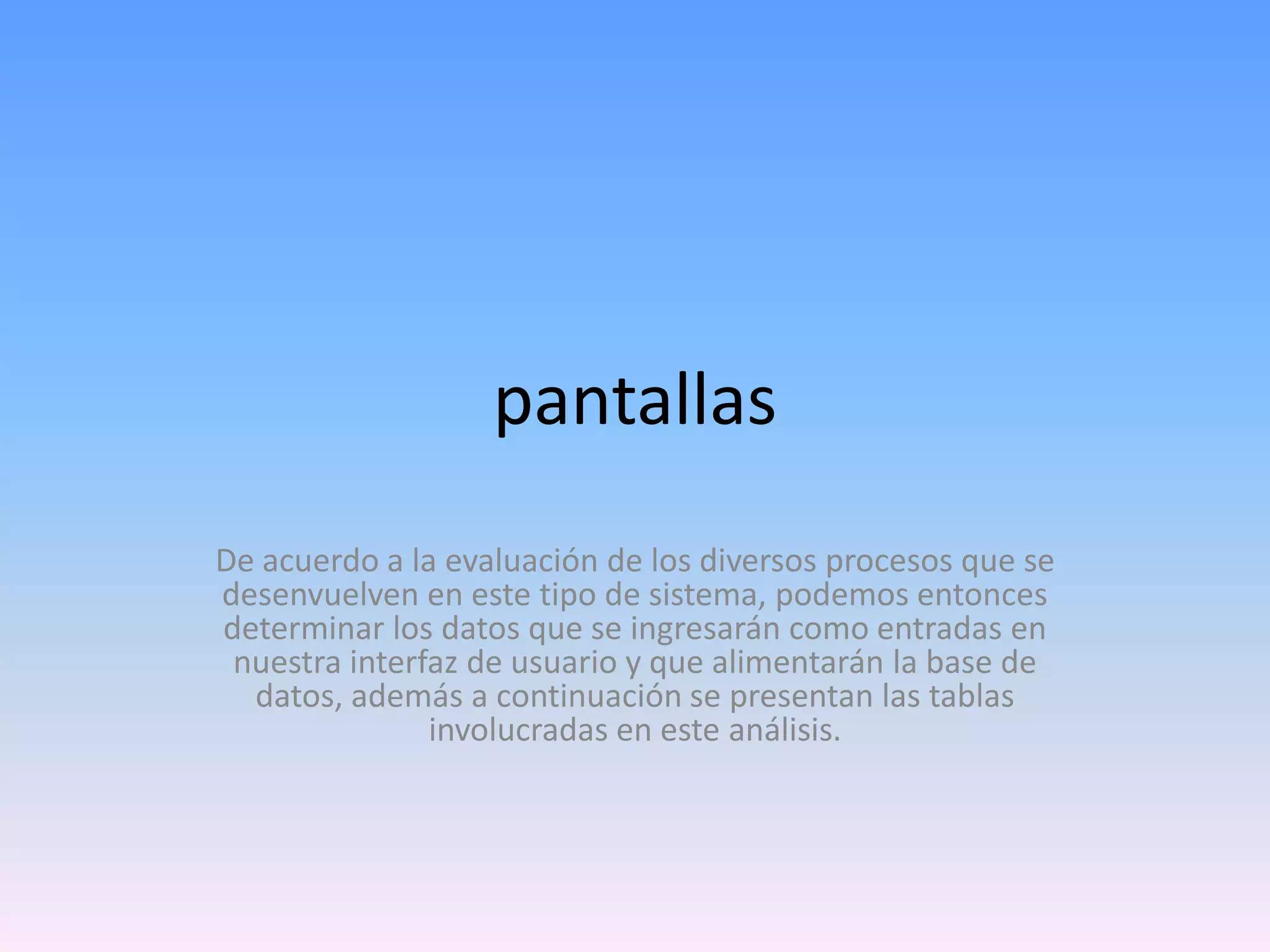 pantallas
De acuerdo a la evaluación de los diversos procesos que se
desenvuelven en este tipo de sistema, podemos entonces
determinar los datos que se ingresarán como entradas en
nuestra interfaz de usuario y que alimentarán la base de
datos, además a continuación se presentan las tablas
involucradas en este análisis.

 