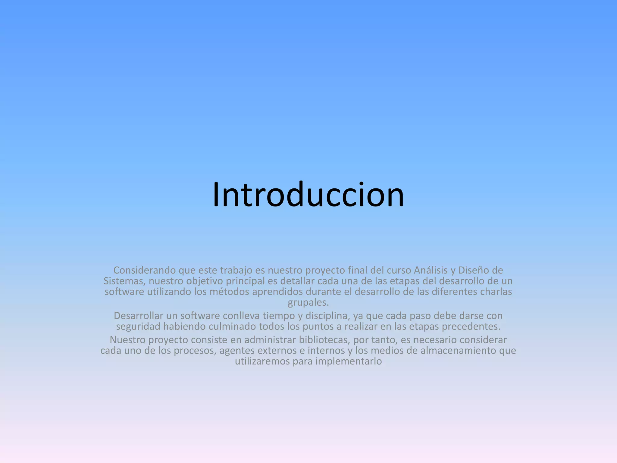 Introduccion
Considerando que este trabajo es nuestro proyecto final del curso Análisis y Diseño de
Sistemas, nuestro objetivo principal es detallar cada una de las etapas del desarrollo de un
software utilizando los métodos aprendidos durante el desarrollo de las diferentes charlas
grupales.
Desarrollar un software conlleva tiempo y disciplina, ya que cada paso debe darse con
seguridad habiendo culminado todos los puntos a realizar en las etapas precedentes.
Nuestro proyecto consiste en administrar bibliotecas, por tanto, es necesario considerar
cada uno de los procesos, agentes externos e internos y los medios de almacenamiento que
utilizaremos para implementarlo

 