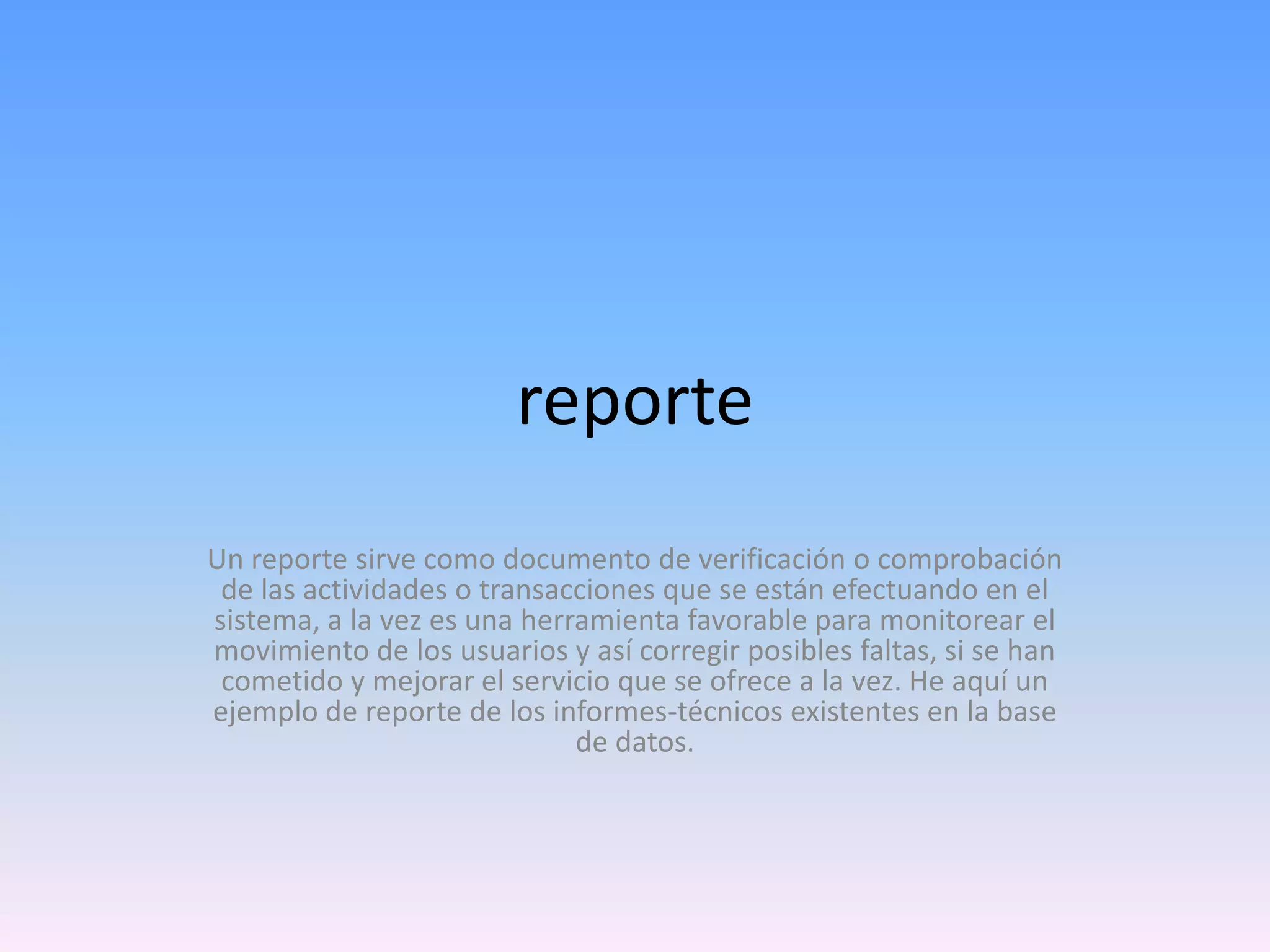 reporte
Un reporte sirve como documento de verificación o comprobación
de las actividades o transacciones que se están efectuando en el
sistema, a la vez es una herramienta favorable para monitorear el
movimiento de los usuarios y así corregir posibles faltas, si se han
cometido y mejorar el servicio que se ofrece a la vez. He aquí un
ejemplo de reporte de los informes-técnicos existentes en la base
de datos.

 