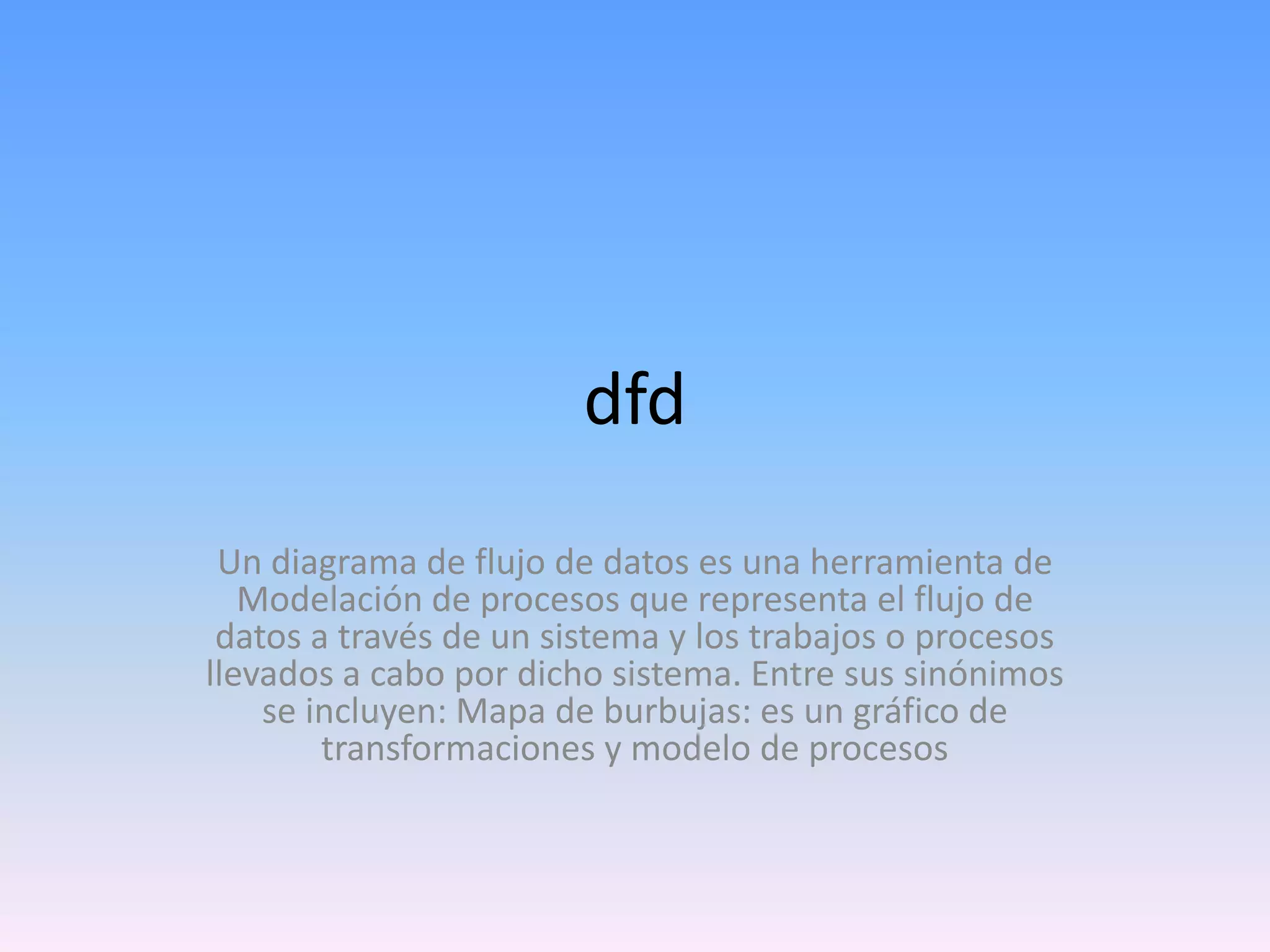 dfd
Un diagrama de flujo de datos es una herramienta de
Modelación de procesos que representa el flujo de
datos a través de un sistema y los trabajos o procesos
llevados a cabo por dicho sistema. Entre sus sinónimos
se incluyen: Mapa de burbujas: es un gráfico de
transformaciones y modelo de procesos

 