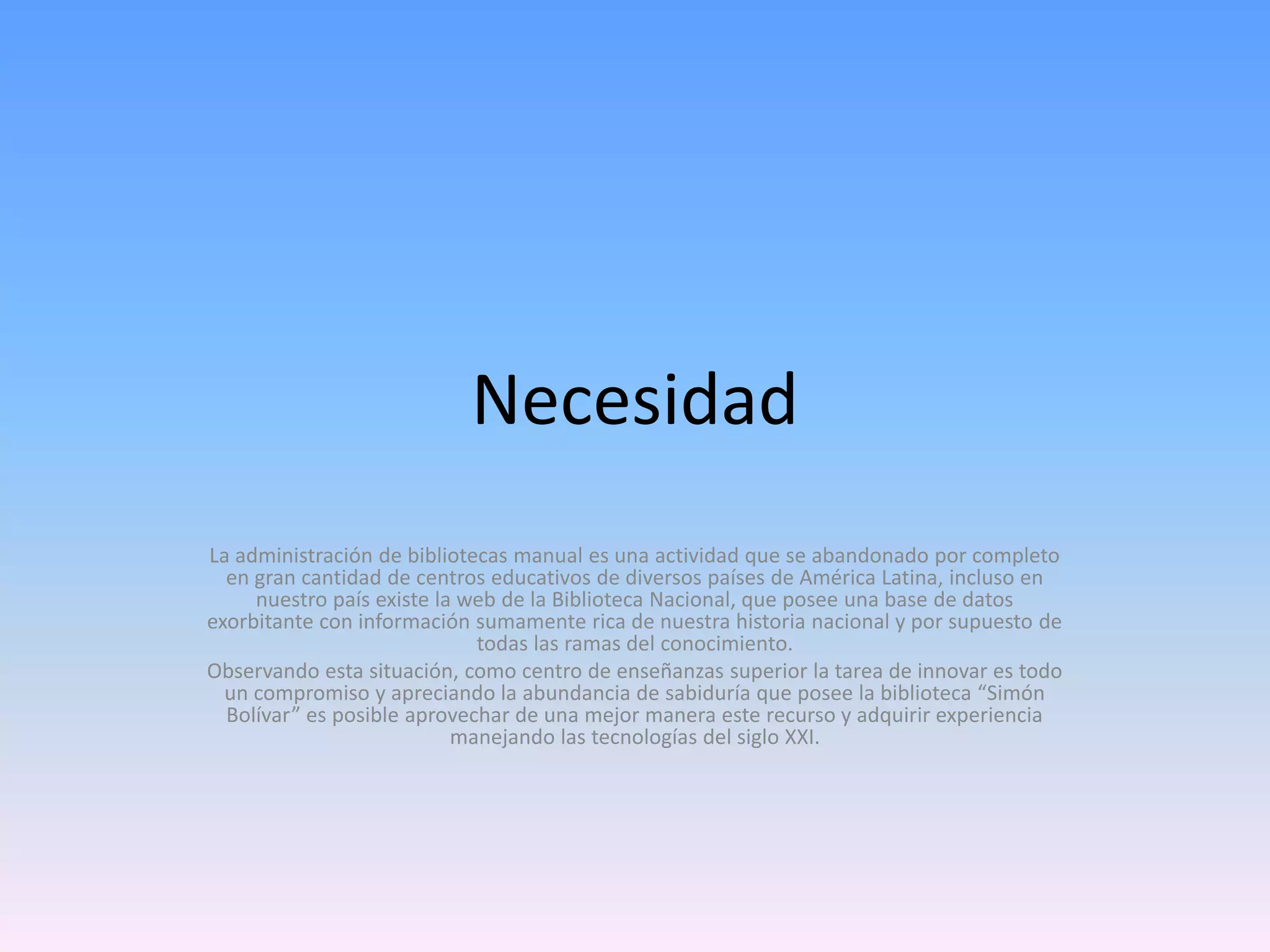 Necesidad
La administración de bibliotecas manual es una actividad que se abandonado por completo
en gran cantidad de centros educativos de diversos países de América Latina, incluso en
nuestro país existe la web de la Biblioteca Nacional, que posee una base de datos
exorbitante con información sumamente rica de nuestra historia nacional y por supuesto de
todas las ramas del conocimiento.
Observando esta situación, como centro de enseñanzas superior la tarea de innovar es todo
un compromiso y apreciando la abundancia de sabiduría que posee la biblioteca “Simón
Bolívar” es posible aprovechar de una mejor manera este recurso y adquirir experiencia
manejando las tecnologías del siglo XXI.

 