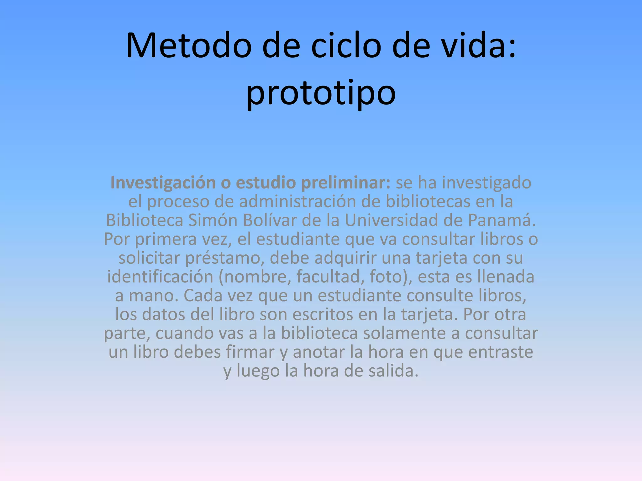Metodo de ciclo de vida:
prototipo
Investigación o estudio preliminar: se ha investigado
el proceso de administración de bibliotecas en la
Biblioteca Simón Bolívar de la Universidad de Panamá.
Por primera vez, el estudiante que va consultar libros o
solicitar préstamo, debe adquirir una tarjeta con su
identificación (nombre, facultad, foto), esta es llenada
a mano. Cada vez que un estudiante consulte libros,
los datos del libro son escritos en la tarjeta. Por otra
parte, cuando vas a la biblioteca solamente a consultar
un libro debes firmar y anotar la hora en que entraste
y luego la hora de salida.

 