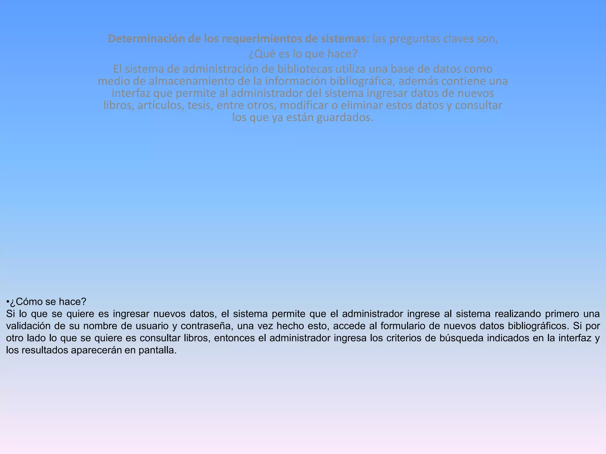 Determinación de los requerimientos de sistemas: las preguntas claves son,
¿Qué es lo que hace?
El sistema de administración de bibliotecas utiliza una base de datos como
medio de almacenamiento de la información bibliográfica, además contiene una
interfaz que permite al administrador del sistema ingresar datos de nuevos
libros, artículos, tesis, entre otros, modificar o eliminar estos datos y consultar
los que ya están guardados.

•¿Cómo se hace?
Si lo que se quiere es ingresar nuevos datos, el sistema permite que el administrador ingrese al sistema realizando primero una
validación de su nombre de usuario y contraseña, una vez hecho esto, accede al formulario de nuevos datos bibliográficos. Si por
otro lado lo que se quiere es consultar libros, entonces el administrador ingresa los criterios de búsqueda indicados en la interfaz y
los resultados aparecerán en pantalla.

 