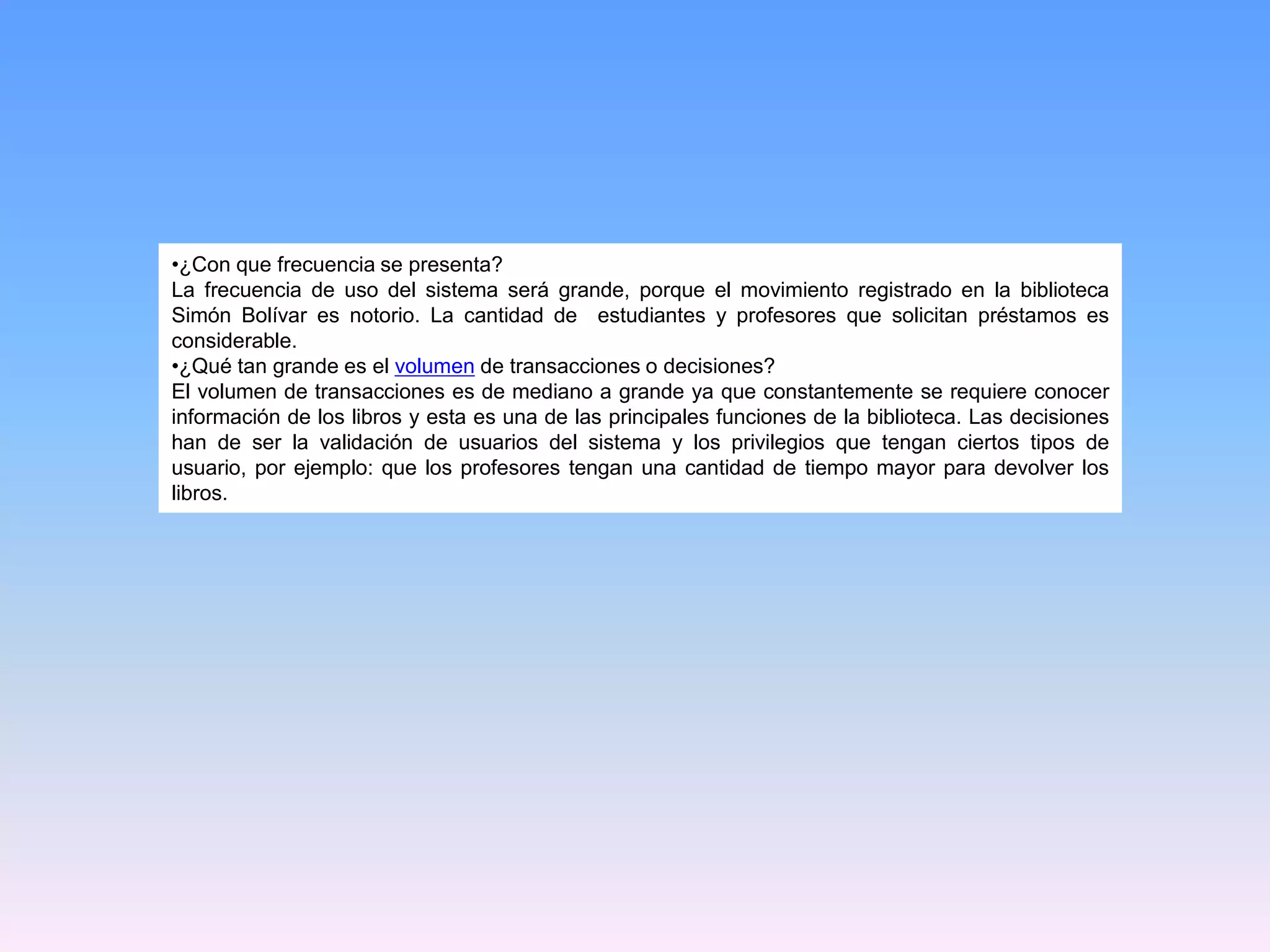 •¿Con que frecuencia se presenta?
La frecuencia de uso del sistema será grande, porque el movimiento registrado en la biblioteca
Simón Bolívar es notorio. La cantidad de estudiantes y profesores que solicitan préstamos es
considerable.
•¿Qué tan grande es el volumen de transacciones o decisiones?
El volumen de transacciones es de mediano a grande ya que constantemente se requiere conocer
información de los libros y esta es una de las principales funciones de la biblioteca. Las decisiones
han de ser la validación de usuarios del sistema y los privilegios que tengan ciertos tipos de
usuario, por ejemplo: que los profesores tengan una cantidad de tiempo mayor para devolver los
libros.

 