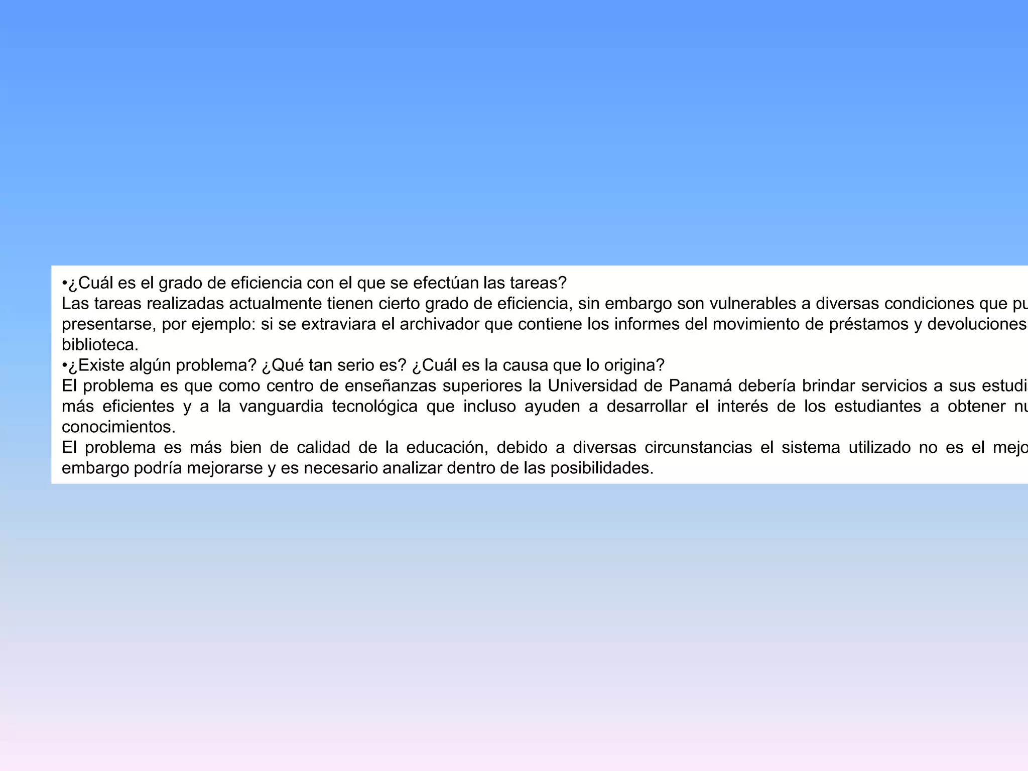 •¿Cuál es el grado de eficiencia con el que se efectúan las tareas?
Las tareas realizadas actualmente tienen cierto grado de eficiencia, sin embargo son vulnerables a diversas condiciones que pu
presentarse, por ejemplo: si se extraviara el archivador que contiene los informes del movimiento de préstamos y devoluciones
biblioteca.
•¿Existe algún problema? ¿Qué tan serio es? ¿Cuál es la causa que lo origina?
El problema es que como centro de enseñanzas superiores la Universidad de Panamá debería brindar servicios a sus estudia
más eficientes y a la vanguardia tecnológica que incluso ayuden a desarrollar el interés de los estudiantes a obtener nu
conocimientos.
El problema es más bien de calidad de la educación, debido a diversas circunstancias el sistema utilizado no es el mejo
embargo podría mejorarse y es necesario analizar dentro de las posibilidades.

 