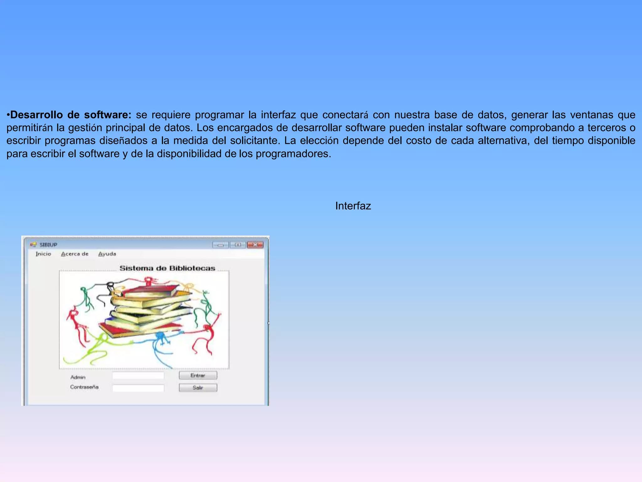 •Desarrollo de software: se requiere programar la interfaz que conectará con nuestra base de datos, generar las ventanas que
permitirán la gestión principal de datos. Los encargados de desarrollar software pueden instalar software comprobando a terceros o
escribir programas diseñados a la medida del solicitante. La elección depende del costo de cada alternativa, del tiempo disponible
para escribir el software y de la disponibilidad de los programadores.

Interfaz

 