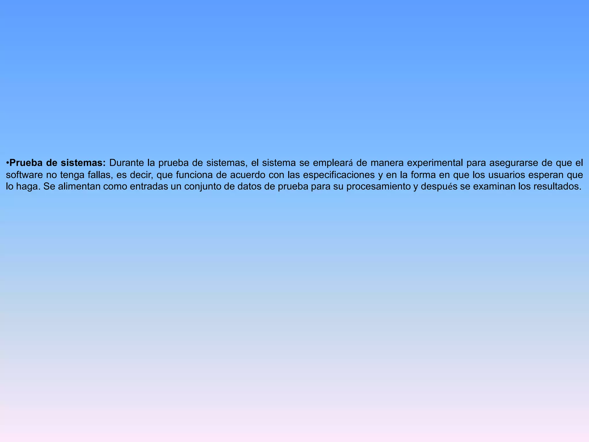 •Prueba de sistemas: Durante la prueba de sistemas, el sistema se empleará de manera experimental para asegurarse de que el
software no tenga fallas, es decir, que funciona de acuerdo con las especificaciones y en la forma en que los usuarios esperan que
lo haga. Se alimentan como entradas un conjunto de datos de prueba para su procesamiento y después se examinan los resultados.

 