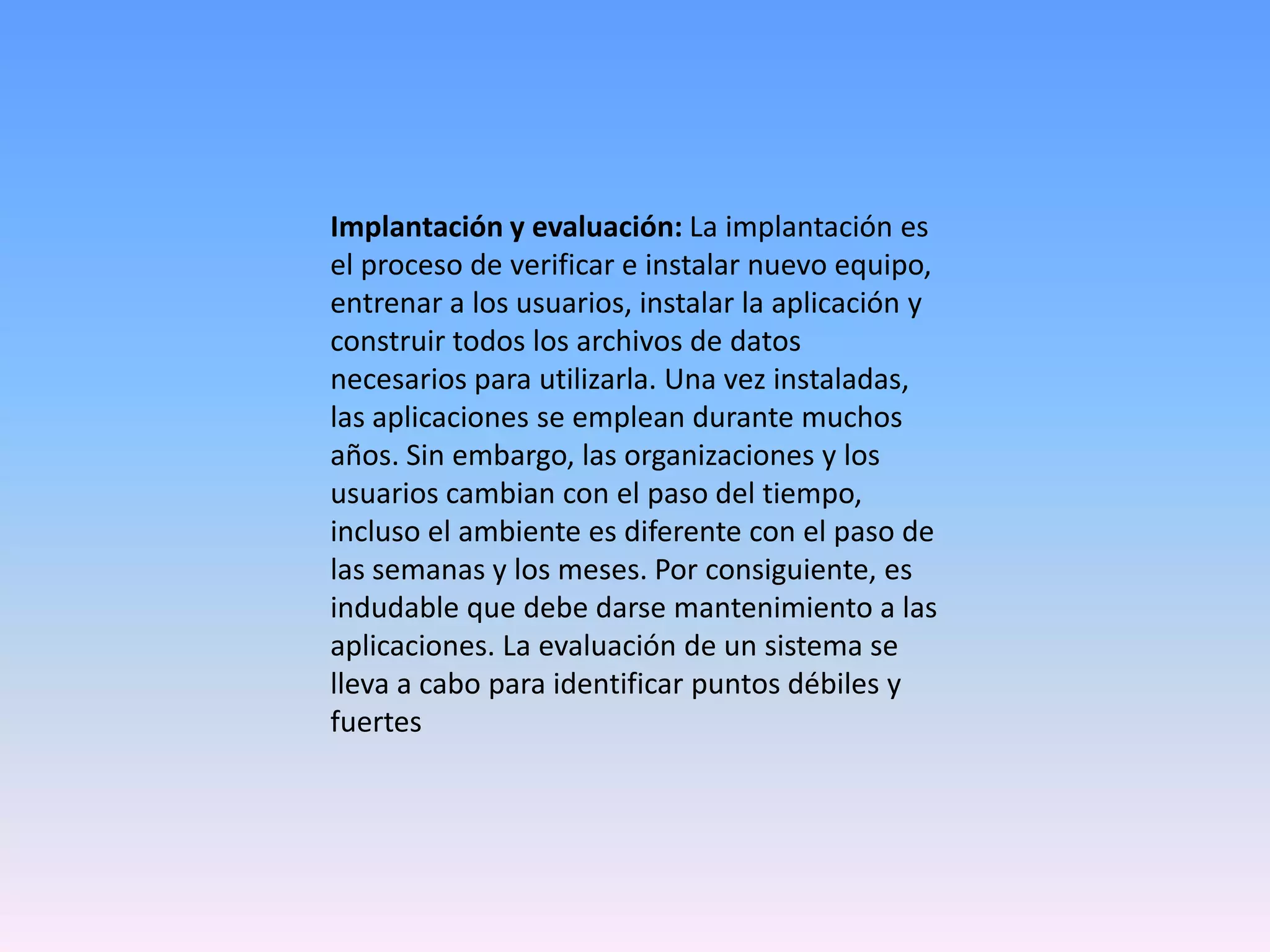 Implantación y evaluación: La implantación es
el proceso de verificar e instalar nuevo equipo,
entrenar a los usuarios, instalar la aplicación y
construir todos los archivos de datos
necesarios para utilizarla. Una vez instaladas,
las aplicaciones se emplean durante muchos
años. Sin embargo, las organizaciones y los
usuarios cambian con el paso del tiempo,
incluso el ambiente es diferente con el paso de
las semanas y los meses. Por consiguiente, es
indudable que debe darse mantenimiento a las
aplicaciones. La evaluación de un sistema se
lleva a cabo para identificar puntos débiles y
fuertes

 