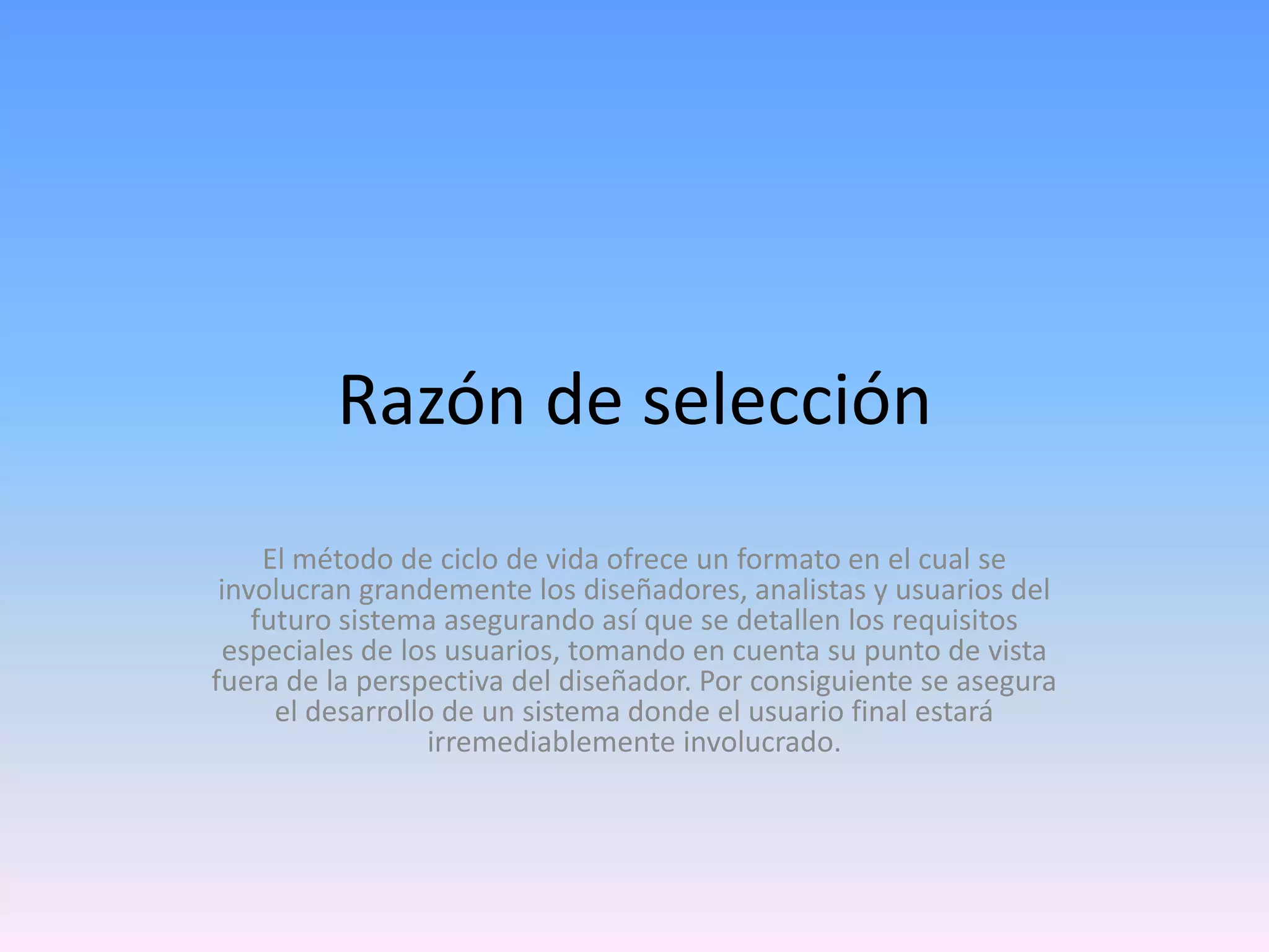 Razón de selección
El método de ciclo de vida ofrece un formato en el cual se
involucran grandemente los diseñadores, analistas y usuarios del
futuro sistema asegurando así que se detallen los requisitos
especiales de los usuarios, tomando en cuenta su punto de vista
fuera de la perspectiva del diseñador. Por consiguiente se asegura
el desarrollo de un sistema donde el usuario final estará
irremediablemente involucrado.

 
