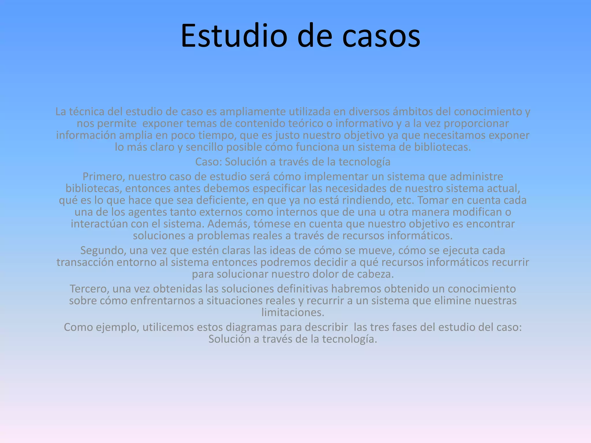 Estudio de casos
La técnica del estudio de caso es ampliamente utilizada en diversos ámbitos del conocimiento y
nos permite exponer temas de contenido teórico o informativo y a la vez proporcionar
información amplia en poco tiempo, que es justo nuestro objetivo ya que necesitamos exponer
lo más claro y sencillo posible cómo funciona un sistema de bibliotecas.
Caso: Solución a través de la tecnología
Primero, nuestro caso de estudio será cómo implementar un sistema que administre
bibliotecas, entonces antes debemos especificar las necesidades de nuestro sistema actual,
qué es lo que hace que sea deficiente, en que ya no está rindiendo, etc. Tomar en cuenta cada
una de los agentes tanto externos como internos que de una u otra manera modifican o
interactúan con el sistema. Además, tómese en cuenta que nuestro objetivo es encontrar
soluciones a problemas reales a través de recursos informáticos.
Segundo, una vez que estén claras las ideas de cómo se mueve, cómo se ejecuta cada
transacción entorno al sistema entonces podremos decidir a qué recursos informáticos recurrir
para solucionar nuestro dolor de cabeza.
Tercero, una vez obtenidas las soluciones definitivas habremos obtenido un conocimiento
sobre cómo enfrentarnos a situaciones reales y recurrir a un sistema que elimine nuestras
limitaciones.
Como ejemplo, utilicemos estos diagramas para describir las tres fases del estudio del caso:
Solución a través de la tecnología.

 