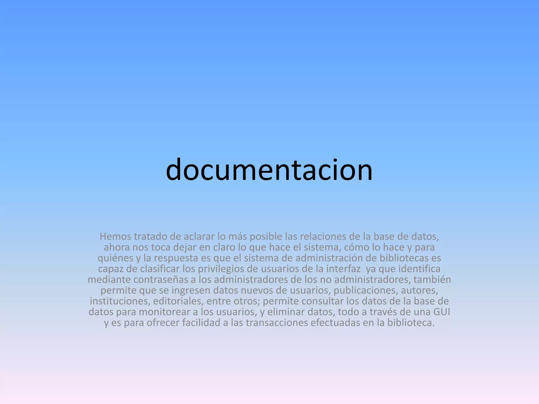documentacion
Hemos tratado de aclarar lo más posible las relaciones de la base de datos,
ahora nos toca dejar en claro lo que hace el sistema, cómo lo hace y para
quiénes y la respuesta es que el sistema de administración de bibliotecas es
capaz de clasificar los privilegios de usuarios de la interfaz ya que identifica
mediante contraseñas a los administradores de los no administradores, también
permite que se ingresen datos nuevos de usuarios, publicaciones, autores,
instituciones, editoriales, entre otros; permite consultar los datos de la base de
datos para monitorear a los usuarios, y eliminar datos, todo a través de una GUI
y es para ofrecer facilidad a las transacciones efectuadas en la biblioteca.

 