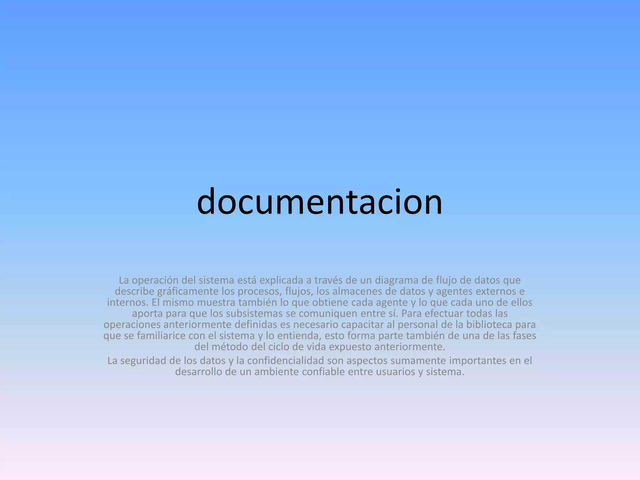 documentacion
La operación del sistema está explicada a través de un diagrama de flujo de datos que
describe gráficamente los procesos, flujos, los almacenes de datos y agentes externos e
internos. El mismo muestra también lo que obtiene cada agente y lo que cada uno de ellos
aporta para que los subsistemas se comuniquen entre sí. Para efectuar todas las
operaciones anteriormente definidas es necesario capacitar al personal de la biblioteca para
que se familiarice con el sistema y lo entienda, esto forma parte también de una de las fases
del método del ciclo de vida expuesto anteriormente.
La seguridad de los datos y la confidencialidad son aspectos sumamente importantes en el
desarrollo de un ambiente confiable entre usuarios y sistema.

 