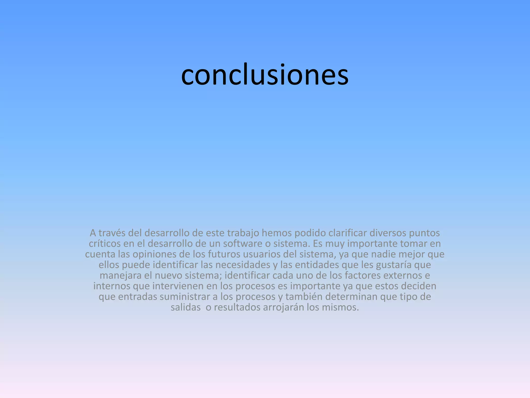 conclusiones

A través del desarrollo de este trabajo hemos podido clarificar diversos puntos
críticos en el desarrollo de un software o sistema. Es muy importante tomar en
cuenta las opiniones de los futuros usuarios del sistema, ya que nadie mejor que
ellos puede identificar las necesidades y las entidades que les gustaría que
manejara el nuevo sistema; identificar cada uno de los factores externos e
internos que intervienen en los procesos es importante ya que estos deciden
que entradas suministrar a los procesos y también determinan que tipo de
salidas o resultados arrojarán los mismos.

 