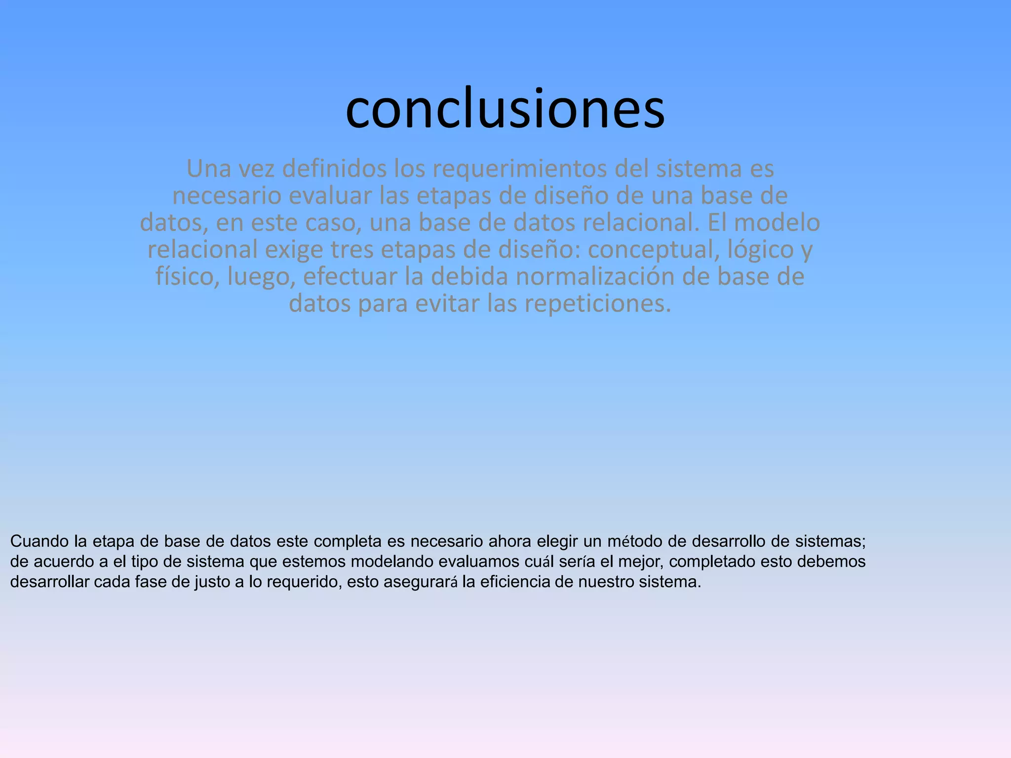 conclusiones
Una vez definidos los requerimientos del sistema es
necesario evaluar las etapas de diseño de una base de
datos, en este caso, una base de datos relacional. El modelo
relacional exige tres etapas de diseño: conceptual, lógico y
físico, luego, efectuar la debida normalización de base de
datos para evitar las repeticiones.

Cuando la etapa de base de datos este completa es necesario ahora elegir un método de desarrollo de sistemas;
de acuerdo a el tipo de sistema que estemos modelando evaluamos cuál sería el mejor, completado esto debemos
desarrollar cada fase de justo a lo requerido, esto asegurará la eficiencia de nuestro sistema.

 