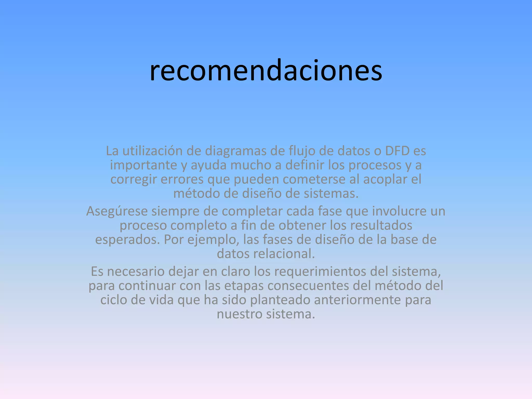 recomendaciones
La utilización de diagramas de flujo de datos o DFD es
importante y ayuda mucho a definir los procesos y a
corregir errores que pueden cometerse al acoplar el
método de diseño de sistemas.
Asegúrese siempre de completar cada fase que involucre un
proceso completo a fin de obtener los resultados
esperados. Por ejemplo, las fases de diseño de la base de
datos relacional.
Es necesario dejar en claro los requerimientos del sistema,
para continuar con las etapas consecuentes del método del
ciclo de vida que ha sido planteado anteriormente para
nuestro sistema.

 