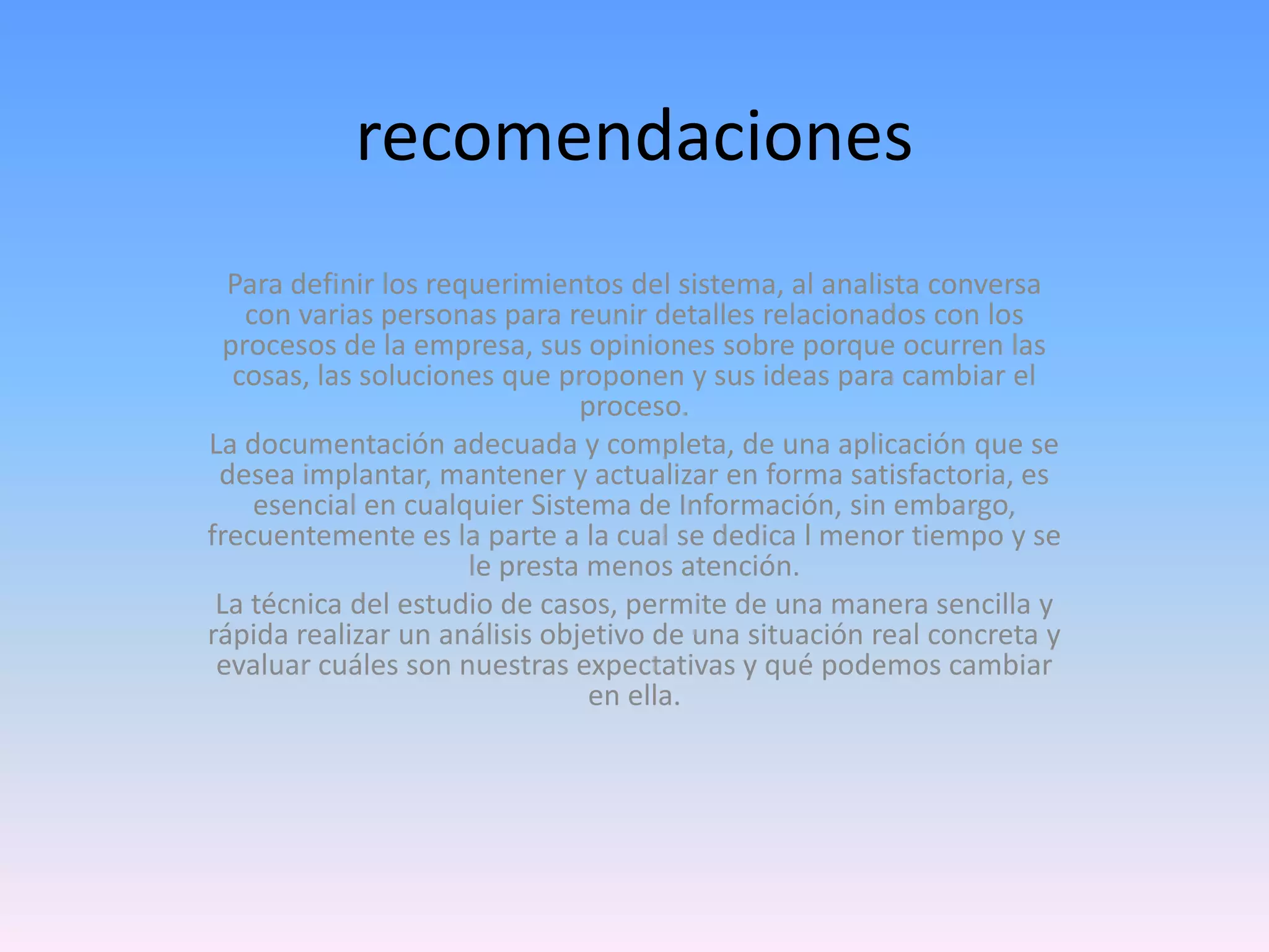 recomendaciones
Para definir los requerimientos del sistema, al analista conversa
con varias personas para reunir detalles relacionados con los
procesos de la empresa, sus opiniones sobre porque ocurren las
cosas, las soluciones que proponen y sus ideas para cambiar el
proceso.
La documentación adecuada y completa, de una aplicación que se
desea implantar, mantener y actualizar en forma satisfactoria, es
esencial en cualquier Sistema de Información, sin embargo,
frecuentemente es la parte a la cual se dedica l menor tiempo y se
le presta menos atención.
La técnica del estudio de casos, permite de una manera sencilla y
rápida realizar un análisis objetivo de una situación real concreta y
evaluar cuáles son nuestras expectativas y qué podemos cambiar
en ella.

 