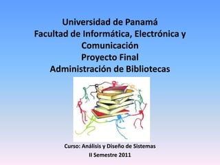 Universidad de Panamá
Facultad de Informática, Electrónica y
Comunicación
Proyecto Final
Administración de Bibliotecas

Curso: Análisis y Diseño de Sistemas
II Semestre 2011

 