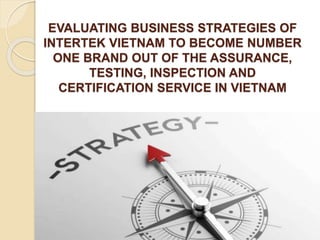 EVALUATING BUSINESS STRATEGIES OF
INTERTEK VIETNAM TO BECOME NUMBER
ONE BRAND OUT OF THE ASSURANCE,
TESTING, INSPECTION AND
CERTIFICATION SERVICE IN VIETNAM
 