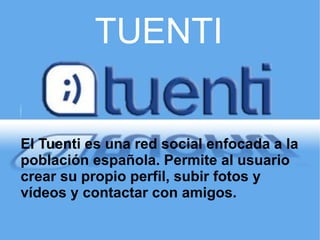 TUENTI El Tuenti es una red social enfocada a la población española. Permite al usuario crear su propio perfil, subir fotos y vídeos y contactar con amigos.  