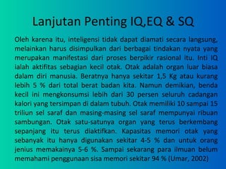 Lanjutan Penting IQ,EQ & SQ Oleh karena itu, inteligensi tidak dapat diamati secara langsung, melainkan harus disimpulkan dari berbagai tindakan nyata yang merupakan manifestasi dari proses berpikir rasional itu. Inti IQ ialah aktifitas sebagian kecil otak. Otak adalah organ luar biasa dalam diri manusia. Beratnya hanya sekitar 1,5 Kg atau kurang lebih 5 % dari total berat badan kita. Namun demikian, benda kecil ini mengkonsumsi lebih dari 30 persen seluruh cadangan kalori yang tersimpan di dalam tubuh. Otak memiliki 10 sampai 15 triliun sel saraf dan masing-masing sel saraf mempunyai ribuan sambungan. Otak satu-satunya organ yang terus berkembang sepanjang itu terus diaktifkan. Kapasitas memori otak yang sebanyak itu hanya digunakan sekitar 4-5 % dan untuk orang jenius memakainya 5-6 %. Sampai sekarang para ilmuan belum memahami penggunaan sisa memori sekitar 94 % (Umar, 2002) 