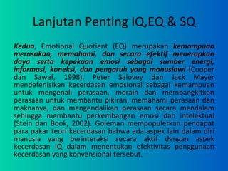 Lanjutan Penting IQ,EQ & SQ Kedua , Emotional Quotient (EQ) merupakan  kemampuan merasakan, memahami, dan secara efektif menerapkan daya serta kepekaan emosi sebagai sumber energi, informasi, koneksi, dan pengaruh yang manusiawi  (Cooper dan Sawaf, 1998). Peter Salovey dan Jack Mayer mendefenisikan kecerdasan emosional sebagai kemampuan untuk mengenali perasaan, meraih dan membangkitkan perasaan untuk membantu pikiran, memahami perasaan dan maknanya, dan mengendalikan perasaan secara mendalam sehingga membantu perkembangan emosi dan intelektual (Stein dan Book, 2002). Goleman mempopulerkan pendapat para pakar teori kecerdasan bahwa ada aspek lain dalam diri manusia yang berinteraksi secara aktif dengan aspek kecerdasan IQ dalam menentukan efektivitas penggunaan kecerdasan yang konvensional tersebut . 