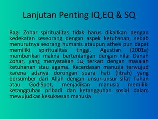 Lanjutan Penting IQ,EQ & SQ Bagi Zohar spiritualitas tidak harus dikaitkan dengan kedekatan seseorang dengan aspek ketuhanan, sebab menurutnya seorang humanis ataupun atheis pun dapat memiliki spiritualitas tinggi. Agustian (2001a) memberikan makna bertentangan dengan nilai Danah Zohar, yang menyatakan SQ terkait dengan masalah ketuhanan atau agama. Kecerdasan manusia terwujud karena adanya dorongan suara hati (fitrah) yang bersumber dari Allah dengan unsur-unsur sifat Tuhan atau God-Spot, menjadikan manusia memiliki ketangguhan pribadi dan ketangguhan sosial dalam mewujudkan kesuksesan manusia 