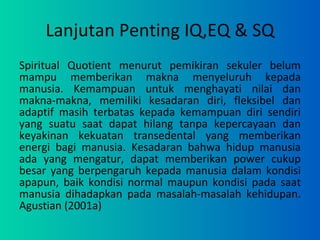 Lanjutan Penting IQ,EQ & SQ Spiritual Quotient menurut pemikiran sekuler belum mampu memberikan makna menyeluruh kepada manusia. Kemampuan untuk menghayati nilai dan makna-makna, memiliki kesadaran diri, fleksibel dan adaptif masih terbatas kepada kemampuan diri sendiri yang suatu saat dapat hilang tanpa kepercayaan dan keyakinan kekuatan transedental yang memberikan energi bagi manusia. Kesadaran bahwa hidup manusia ada yang mengatur, dapat memberikan power cukup besar yang berpengaruh kepada manusia dalam kondisi apapun, baik kondisi normal maupun kondisi pada saat manusia dihadapkan pada masalah-masalah kehidupan. Agustian (2001a)  