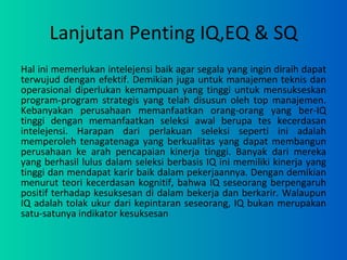 Lanjutan Penting IQ,EQ & SQ Hal ini memerlukan intelejensi baik agar segala yang ingin diraih dapat terwujud dengan efektif. Demikian juga untuk manajemen teknis dan operasional diperlukan kemampuan yang tinggi untuk mensukseskan program-program strategis yang telah disusun oleh top manajemen. Kebanyakan perusahaan memanfaatkan orang-orang yang ber-IQ tinggi dengan memanfaatkan seleksi awal berupa tes kecerdasan intelejensi. Harapan dari perlakuan seleksi seperti ini adalah memperoleh tenagatenaga yang berkualitas yang dapat membangun perusahaan ke arah pencapaian kinerja tinggi. Banyak dari mereka yang berhasil lulus dalam seleksi berbasis IQ ini memiliki kinerja yang tinggi dan mendapat karir baik dalam pekerjaannya. Dengan demikian menurut teori kecerdasan kognitif, bahwa IQ seseorang berpengaruh positif terhadap kesuksesan di dalam bekerja dan berkarir. Walaupun IQ adalah tolak ukur dari kepintaran seseorang, IQ bukan merupakan satu-satunya indikator kesuksesan 